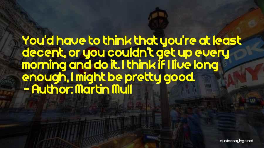 Martin Mull Quotes: You'd Have To Think That You're At Least Decent, Or You Couldn't Get Up Every Morning And Do It. I