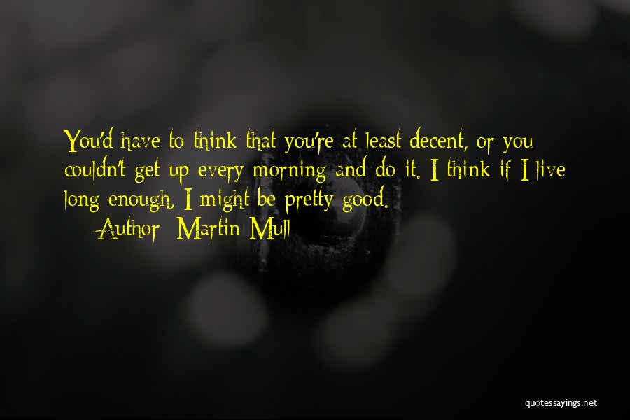 Martin Mull Quotes: You'd Have To Think That You're At Least Decent, Or You Couldn't Get Up Every Morning And Do It. I