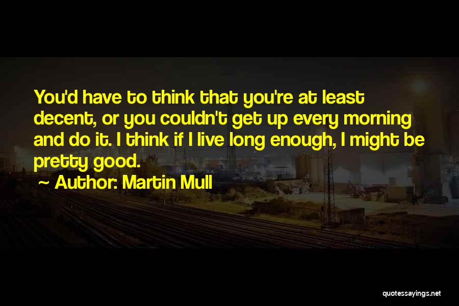 Martin Mull Quotes: You'd Have To Think That You're At Least Decent, Or You Couldn't Get Up Every Morning And Do It. I