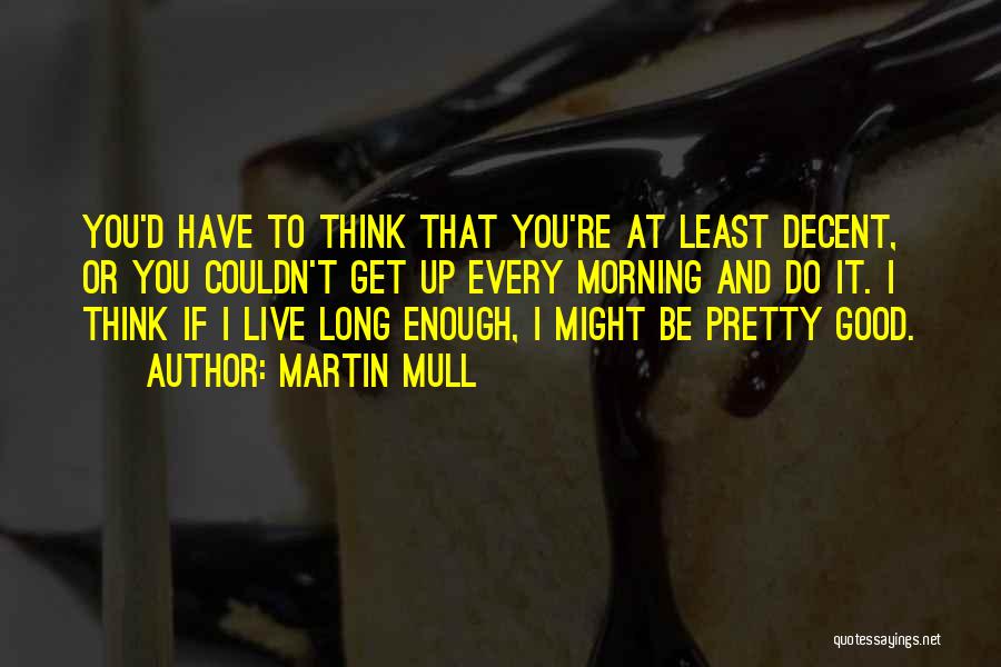 Martin Mull Quotes: You'd Have To Think That You're At Least Decent, Or You Couldn't Get Up Every Morning And Do It. I