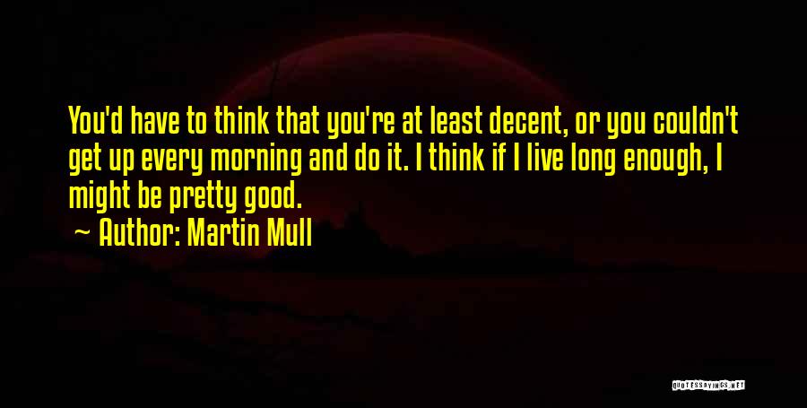 Martin Mull Quotes: You'd Have To Think That You're At Least Decent, Or You Couldn't Get Up Every Morning And Do It. I