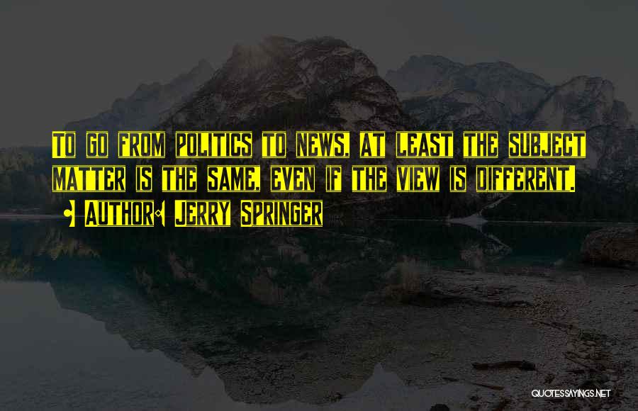 Jerry Springer Quotes: To Go From Politics To News, At Least The Subject Matter Is The Same, Even If The View Is Different.