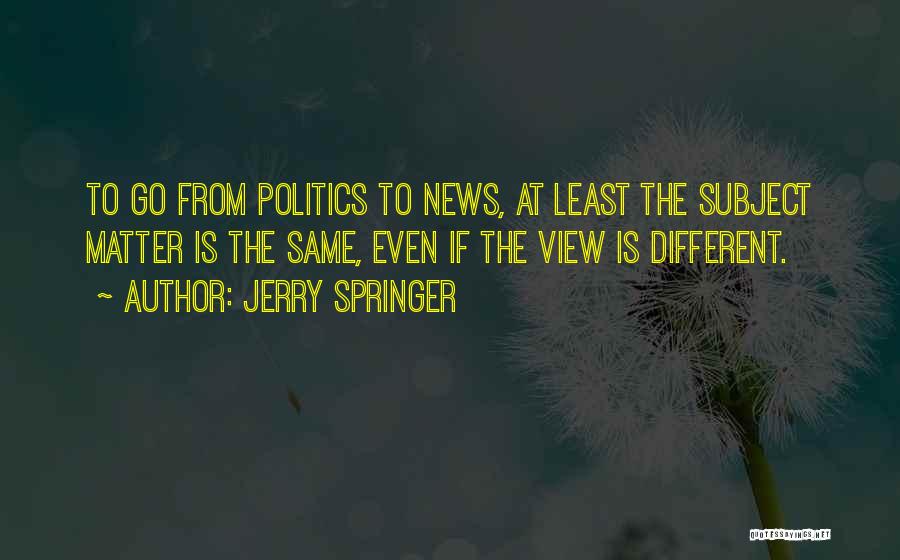 Jerry Springer Quotes: To Go From Politics To News, At Least The Subject Matter Is The Same, Even If The View Is Different.