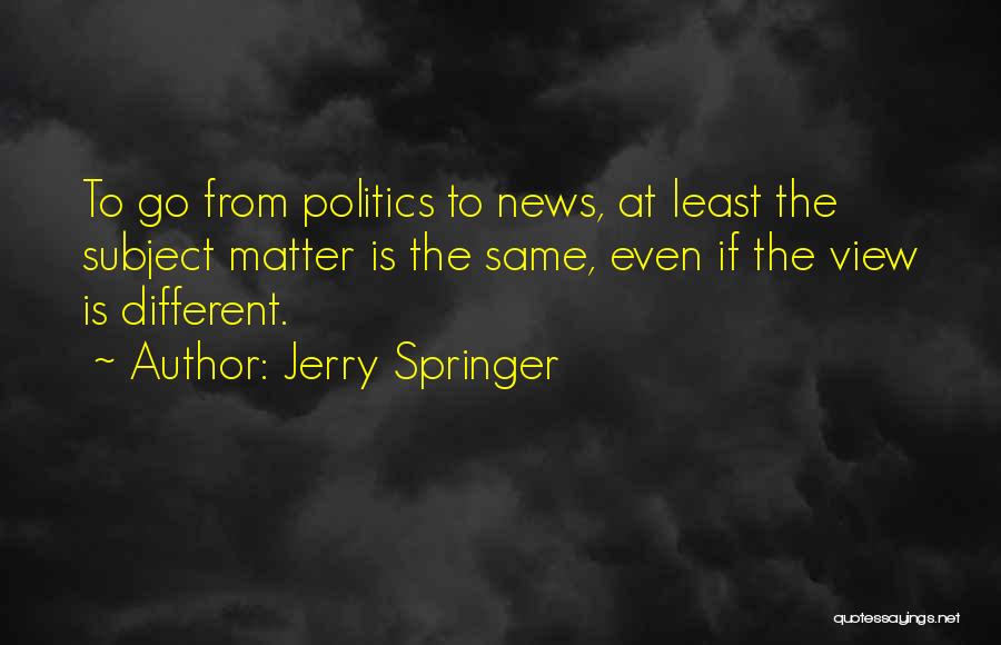 Jerry Springer Quotes: To Go From Politics To News, At Least The Subject Matter Is The Same, Even If The View Is Different.