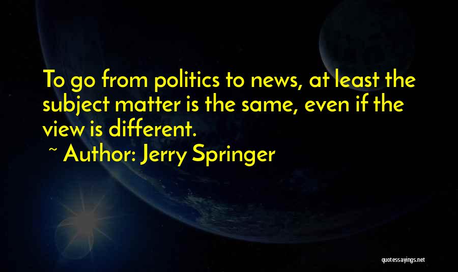 Jerry Springer Quotes: To Go From Politics To News, At Least The Subject Matter Is The Same, Even If The View Is Different.