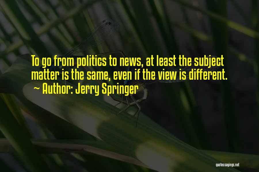 Jerry Springer Quotes: To Go From Politics To News, At Least The Subject Matter Is The Same, Even If The View Is Different.