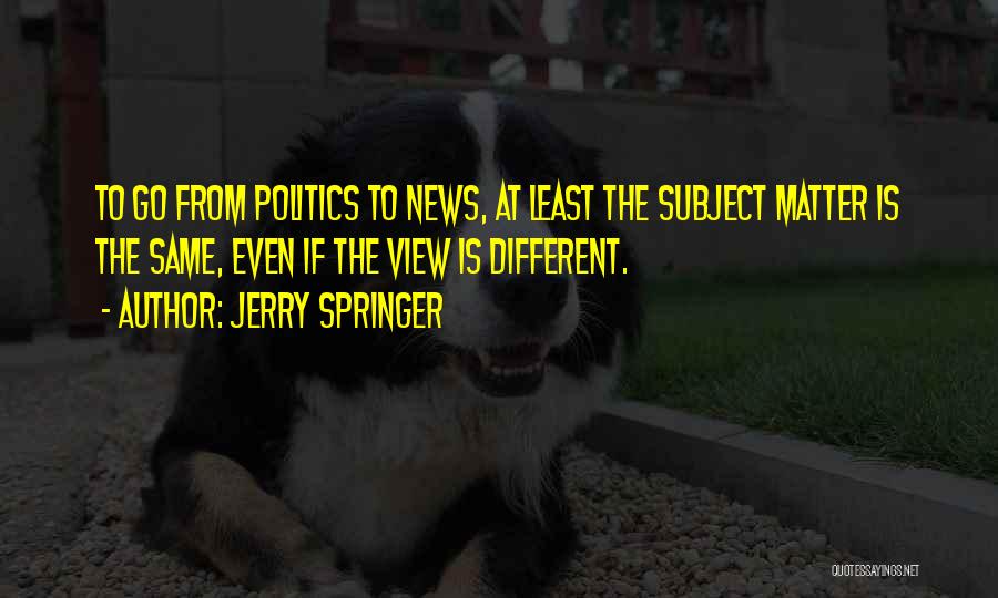 Jerry Springer Quotes: To Go From Politics To News, At Least The Subject Matter Is The Same, Even If The View Is Different.