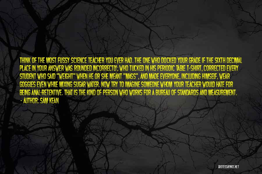 Sam Kean Quotes: Think Of The Most Fussy Science Teacher You Ever Had. The One Who Docked Your Grade If The Sixth Decimal