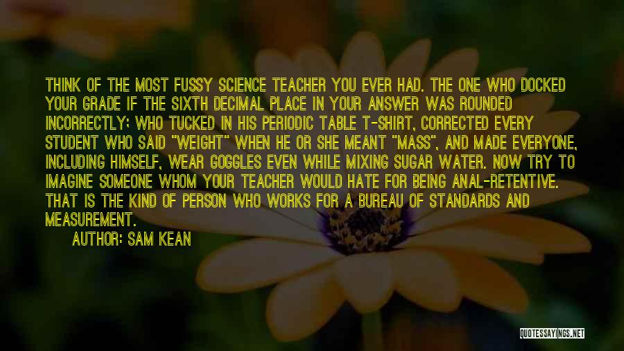 Sam Kean Quotes: Think Of The Most Fussy Science Teacher You Ever Had. The One Who Docked Your Grade If The Sixth Decimal