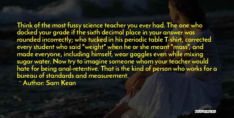 Sam Kean Quotes: Think Of The Most Fussy Science Teacher You Ever Had. The One Who Docked Your Grade If The Sixth Decimal