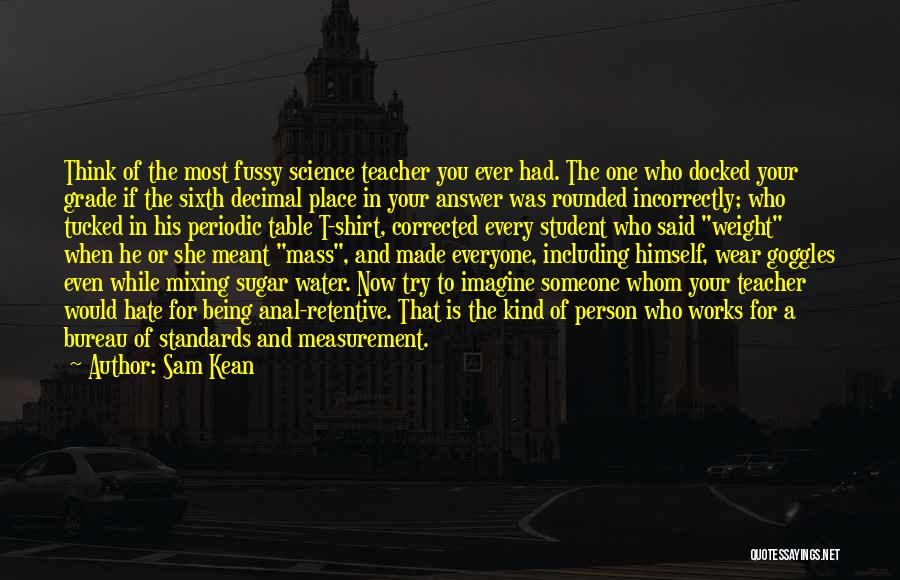 Sam Kean Quotes: Think Of The Most Fussy Science Teacher You Ever Had. The One Who Docked Your Grade If The Sixth Decimal