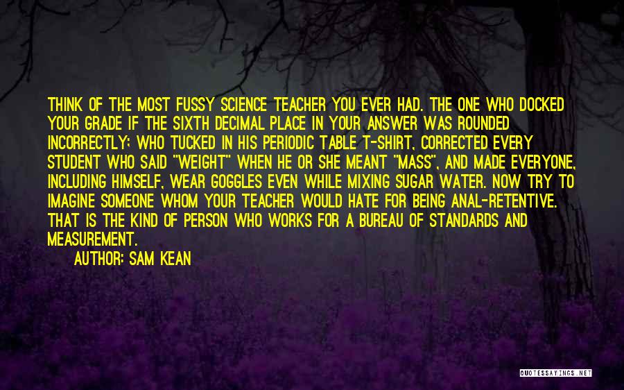 Sam Kean Quotes: Think Of The Most Fussy Science Teacher You Ever Had. The One Who Docked Your Grade If The Sixth Decimal