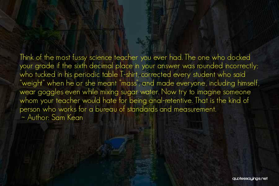 Sam Kean Quotes: Think Of The Most Fussy Science Teacher You Ever Had. The One Who Docked Your Grade If The Sixth Decimal