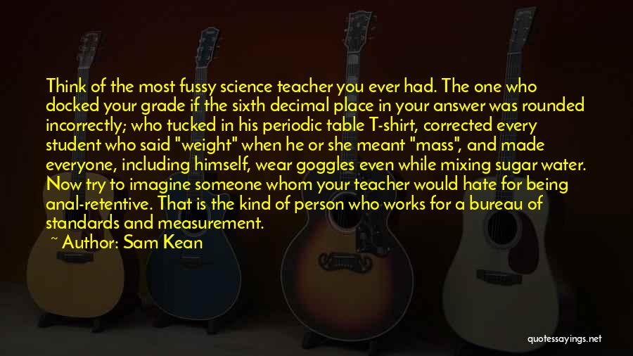 Sam Kean Quotes: Think Of The Most Fussy Science Teacher You Ever Had. The One Who Docked Your Grade If The Sixth Decimal