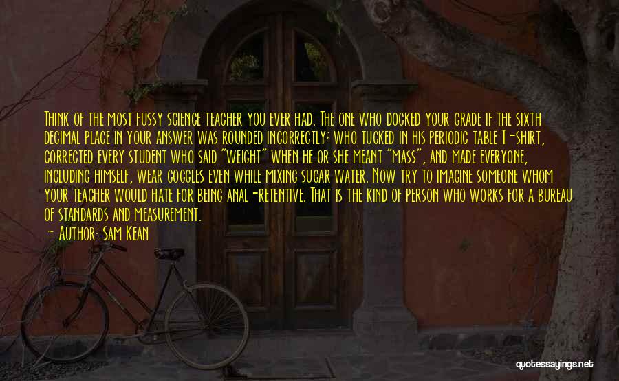 Sam Kean Quotes: Think Of The Most Fussy Science Teacher You Ever Had. The One Who Docked Your Grade If The Sixth Decimal