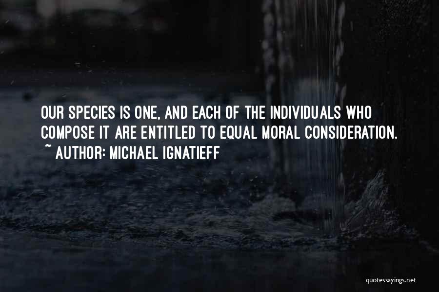 Michael Ignatieff Quotes: Our Species Is One, And Each Of The Individuals Who Compose It Are Entitled To Equal Moral Consideration.