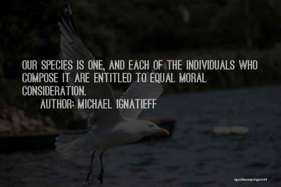 Michael Ignatieff Quotes: Our Species Is One, And Each Of The Individuals Who Compose It Are Entitled To Equal Moral Consideration.