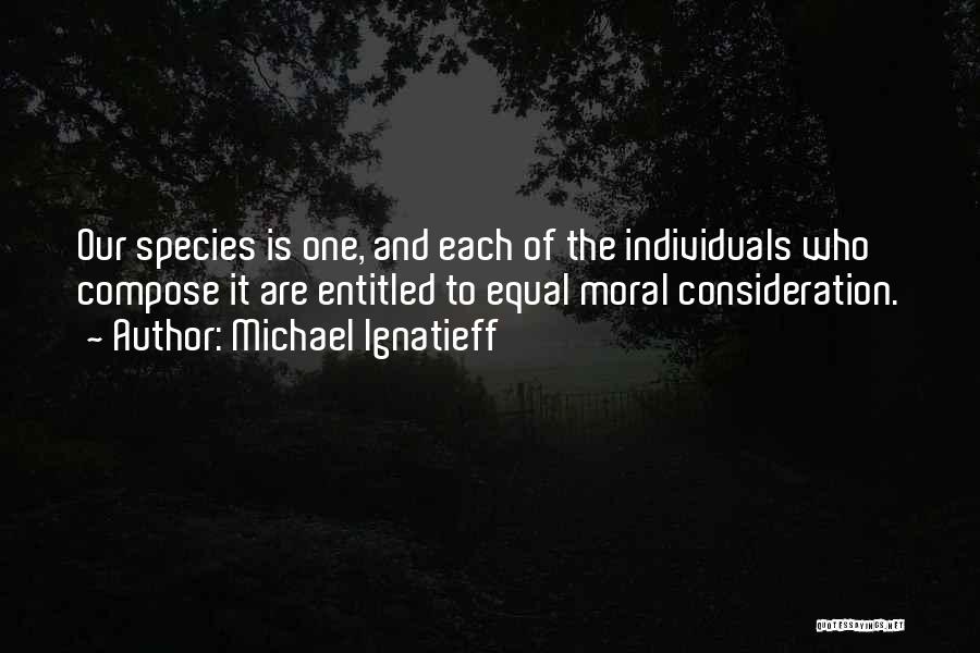 Michael Ignatieff Quotes: Our Species Is One, And Each Of The Individuals Who Compose It Are Entitled To Equal Moral Consideration.