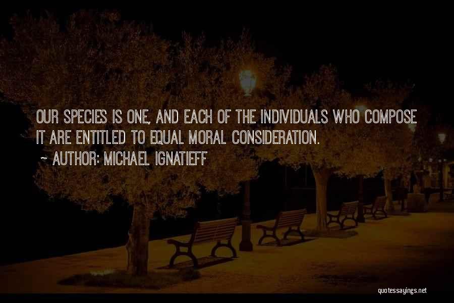 Michael Ignatieff Quotes: Our Species Is One, And Each Of The Individuals Who Compose It Are Entitled To Equal Moral Consideration.