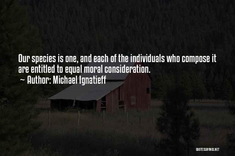 Michael Ignatieff Quotes: Our Species Is One, And Each Of The Individuals Who Compose It Are Entitled To Equal Moral Consideration.