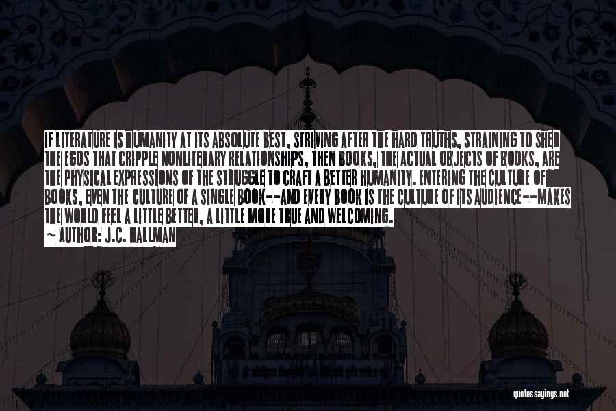 J.C. Hallman Quotes: If Literature Is Humanity At Its Absolute Best, Striving After The Hard Truths, Straining To Shed The Egos That Cripple