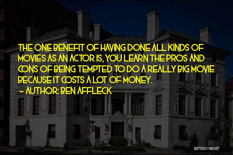 Ben Affleck Quotes: The One Benefit Of Having Done All Kinds Of Movies As An Actor Is, You Learn The Pros And Cons