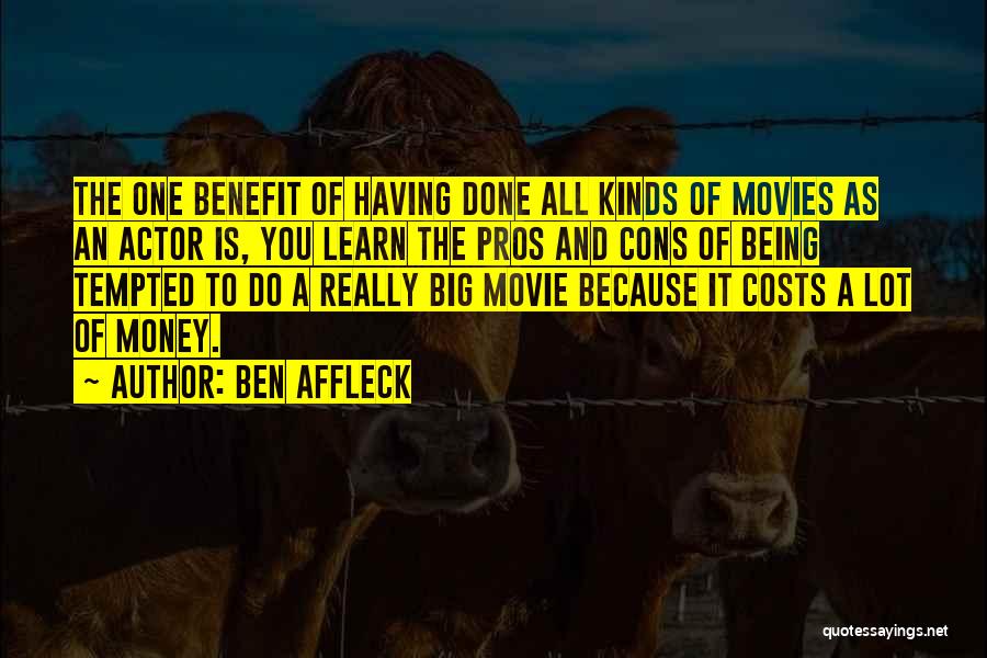 Ben Affleck Quotes: The One Benefit Of Having Done All Kinds Of Movies As An Actor Is, You Learn The Pros And Cons