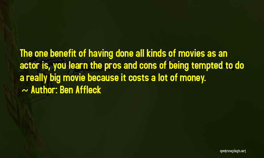 Ben Affleck Quotes: The One Benefit Of Having Done All Kinds Of Movies As An Actor Is, You Learn The Pros And Cons