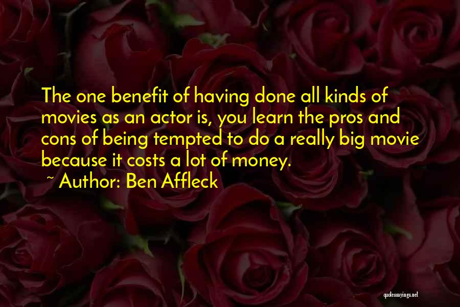 Ben Affleck Quotes: The One Benefit Of Having Done All Kinds Of Movies As An Actor Is, You Learn The Pros And Cons