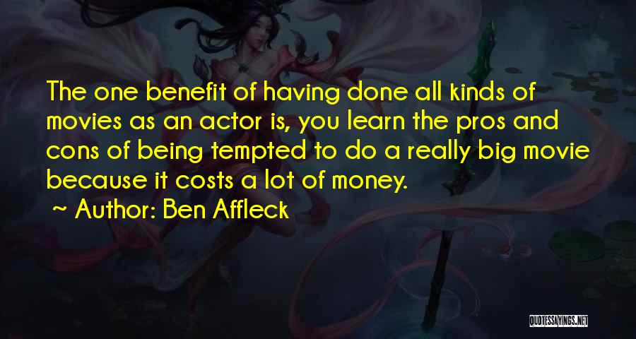 Ben Affleck Quotes: The One Benefit Of Having Done All Kinds Of Movies As An Actor Is, You Learn The Pros And Cons