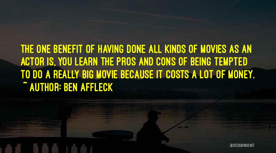 Ben Affleck Quotes: The One Benefit Of Having Done All Kinds Of Movies As An Actor Is, You Learn The Pros And Cons