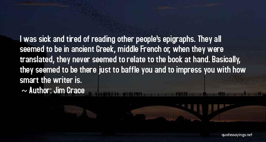 Jim Crace Quotes: I Was Sick And Tired Of Reading Other People's Epigraphs. They All Seemed To Be In Ancient Greek, Middle French