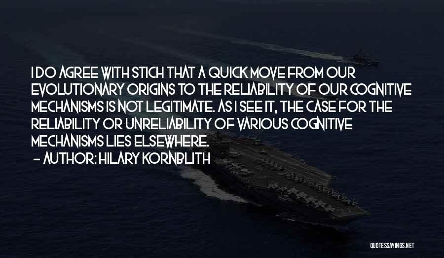 Hilary Kornblith Quotes: I Do Agree With Stich That A Quick Move From Our Evolutionary Origins To The Reliability Of Our Cognitive Mechanisms