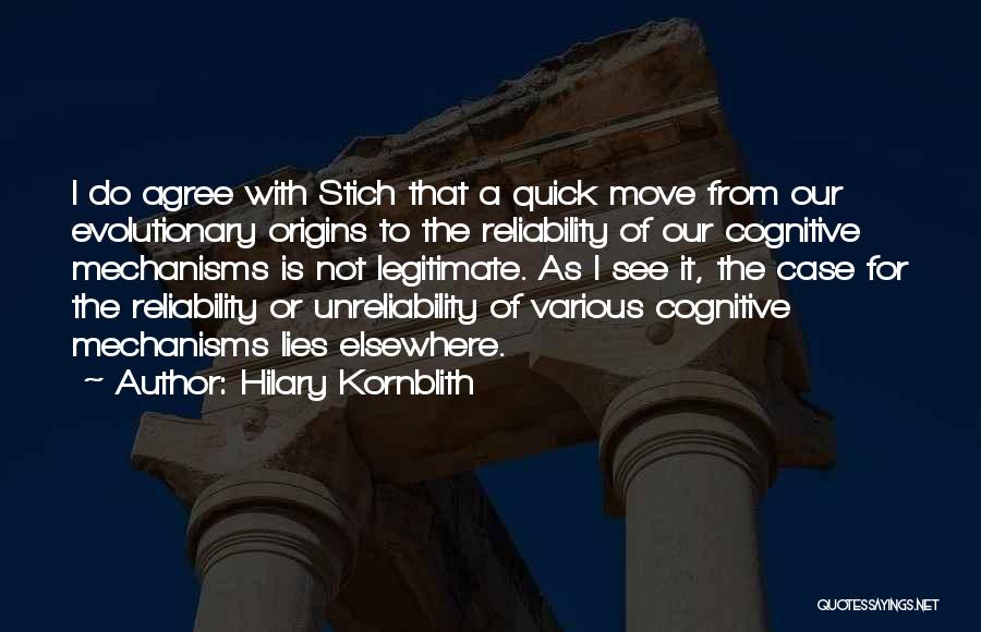 Hilary Kornblith Quotes: I Do Agree With Stich That A Quick Move From Our Evolutionary Origins To The Reliability Of Our Cognitive Mechanisms