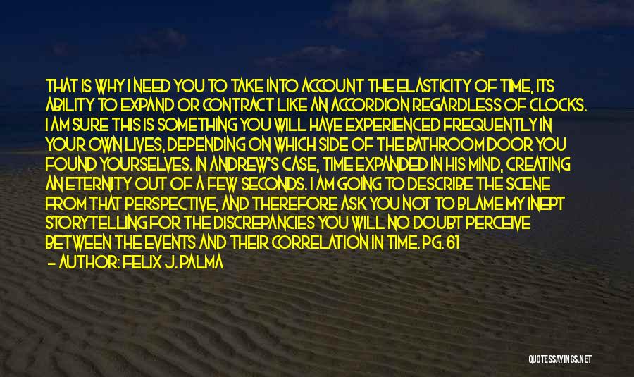 Felix J. Palma Quotes: That Is Why I Need You To Take Into Account The Elasticity Of Time, Its Ability To Expand Or Contract