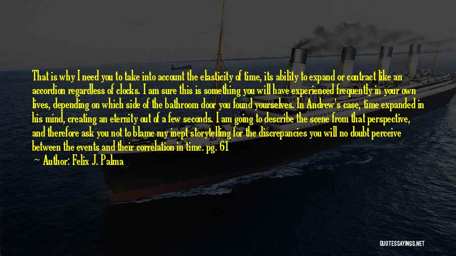 Felix J. Palma Quotes: That Is Why I Need You To Take Into Account The Elasticity Of Time, Its Ability To Expand Or Contract