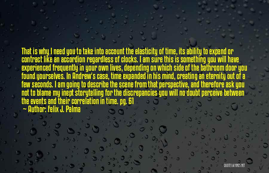 Felix J. Palma Quotes: That Is Why I Need You To Take Into Account The Elasticity Of Time, Its Ability To Expand Or Contract