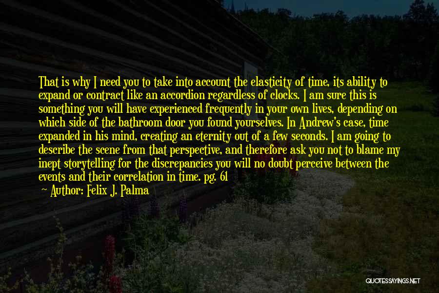 Felix J. Palma Quotes: That Is Why I Need You To Take Into Account The Elasticity Of Time, Its Ability To Expand Or Contract