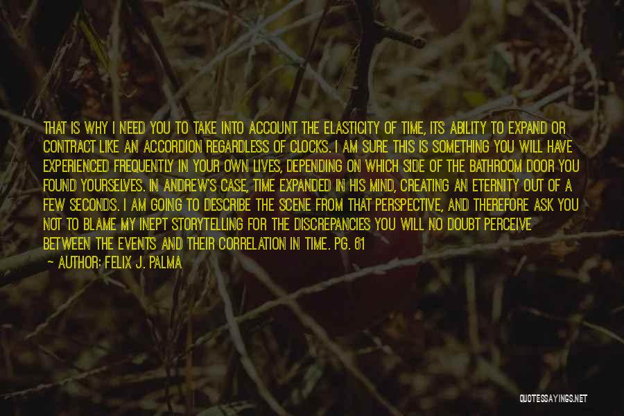 Felix J. Palma Quotes: That Is Why I Need You To Take Into Account The Elasticity Of Time, Its Ability To Expand Or Contract