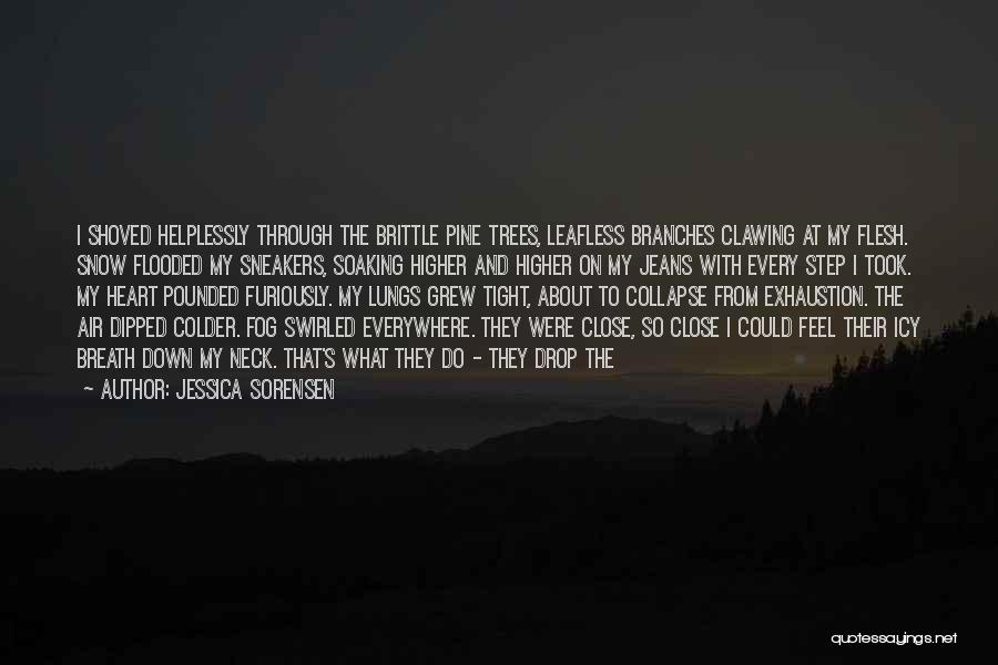 Jessica Sorensen Quotes: I Shoved Helplessly Through The Brittle Pine Trees, Leafless Branches Clawing At My Flesh. Snow Flooded My Sneakers, Soaking Higher