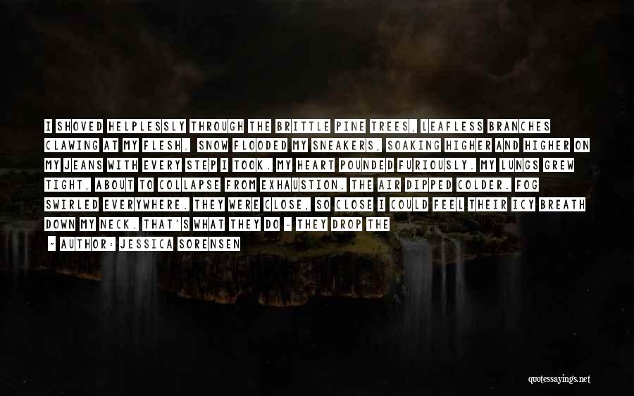 Jessica Sorensen Quotes: I Shoved Helplessly Through The Brittle Pine Trees, Leafless Branches Clawing At My Flesh. Snow Flooded My Sneakers, Soaking Higher