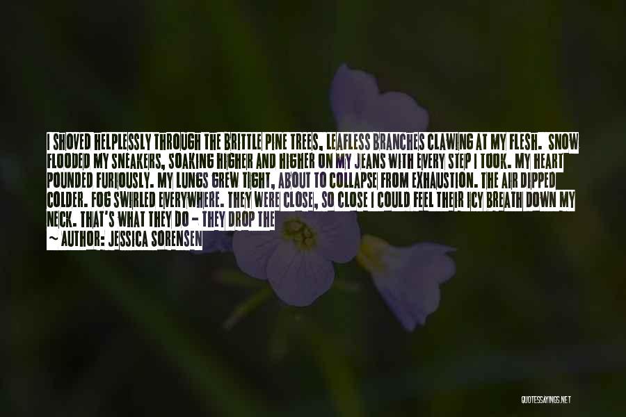 Jessica Sorensen Quotes: I Shoved Helplessly Through The Brittle Pine Trees, Leafless Branches Clawing At My Flesh. Snow Flooded My Sneakers, Soaking Higher