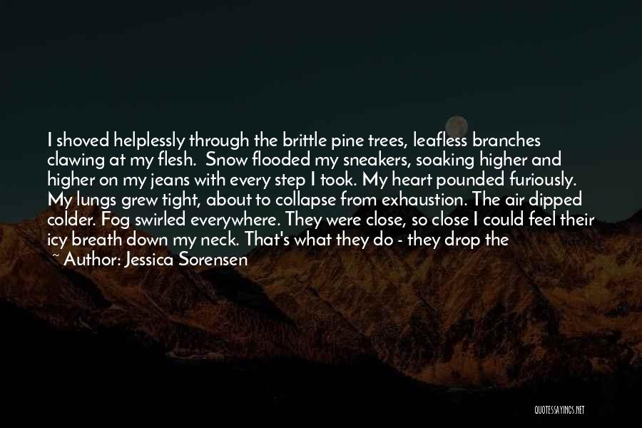 Jessica Sorensen Quotes: I Shoved Helplessly Through The Brittle Pine Trees, Leafless Branches Clawing At My Flesh. Snow Flooded My Sneakers, Soaking Higher