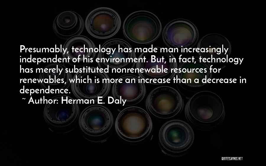 Herman E. Daly Quotes: Presumably, Technology Has Made Man Increasingly Independent Of His Environment. But, In Fact, Technology Has Merely Substituted Nonrenewable Resources For