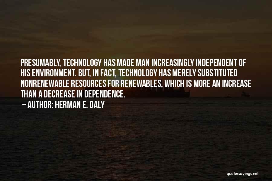 Herman E. Daly Quotes: Presumably, Technology Has Made Man Increasingly Independent Of His Environment. But, In Fact, Technology Has Merely Substituted Nonrenewable Resources For