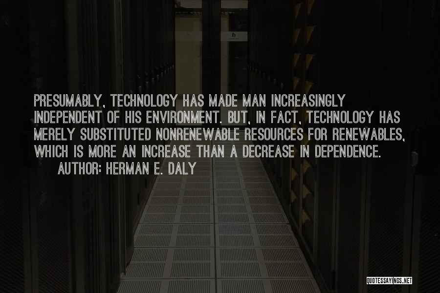 Herman E. Daly Quotes: Presumably, Technology Has Made Man Increasingly Independent Of His Environment. But, In Fact, Technology Has Merely Substituted Nonrenewable Resources For