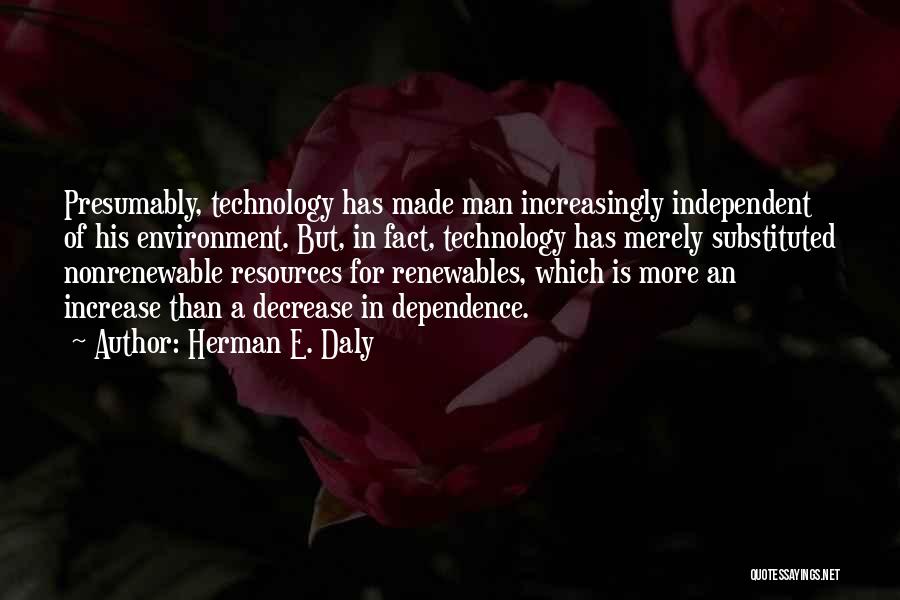 Herman E. Daly Quotes: Presumably, Technology Has Made Man Increasingly Independent Of His Environment. But, In Fact, Technology Has Merely Substituted Nonrenewable Resources For