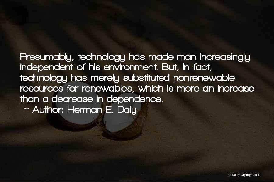 Herman E. Daly Quotes: Presumably, Technology Has Made Man Increasingly Independent Of His Environment. But, In Fact, Technology Has Merely Substituted Nonrenewable Resources For