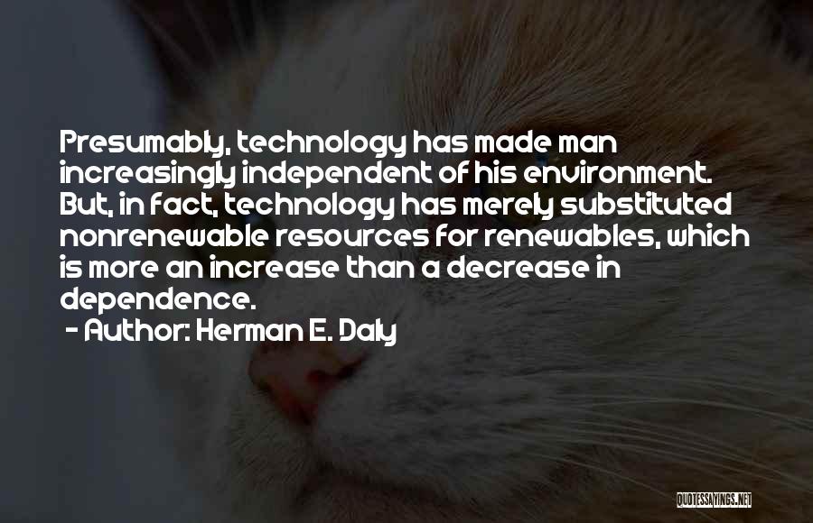 Herman E. Daly Quotes: Presumably, Technology Has Made Man Increasingly Independent Of His Environment. But, In Fact, Technology Has Merely Substituted Nonrenewable Resources For