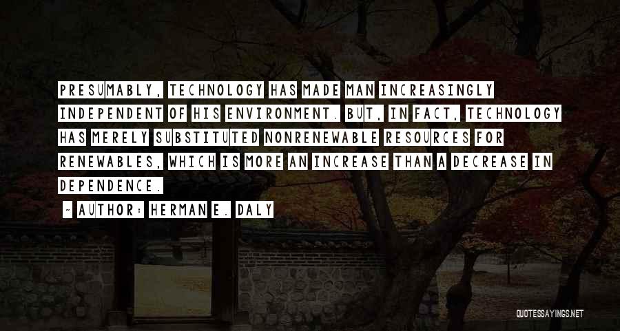 Herman E. Daly Quotes: Presumably, Technology Has Made Man Increasingly Independent Of His Environment. But, In Fact, Technology Has Merely Substituted Nonrenewable Resources For